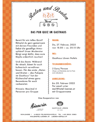 📢 Raten & Braten – Das Pub Quiz im Gasthaus! 🍽🎉

Bist du bereit für einen Abend voller Rätsel, Spaß und gutem Essen? Dann sichere dir jetzt deinen Platz beim ersten Raten & Braten – Das Pubquiz im Gasthaus! 

📅 Wann? Donnerstag, 27. Februar 2025, 18:00 Uhr
📍 Wo? Gasthaus Löwen, Nofels
💰 Teilnahmegebühr: 5 € pro Person (Essen & Getränke exkl.)
👥 Hinweis: Max. 4 Personen pro Gruppe
📩 Anmeldung: Bis 20. Februar 2025 per Mail an mail@hotel-loewen.at mit eurem Gruppennamen

Unser Moderator Bürgi sorgt für knifflige Fragen, und während ihr rätselt, könnt ihr euch auf ein kulinarisches Highlight vom Küchenchef freuen! 🍽✨

Also schnapp dir dein Team und sei dabei – wir freuen uns auf euch! 🎉

In Kooperation mit @die_spinnerin 
#PubQuiz #RatenUndBraten #GasthausLöwen #QuizNight
